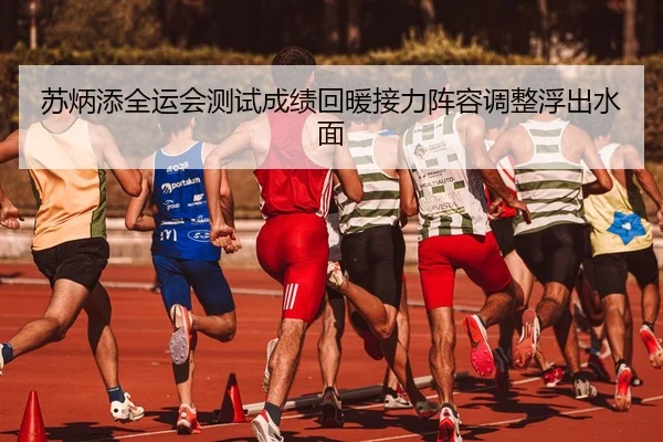苏炳添全运会测试成绩回暖接力阵容调整浮出水面