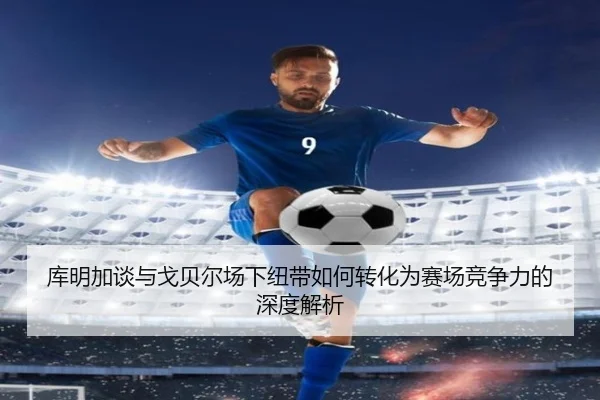 库明加谈与戈贝尔场下纽带如何转化为赛场竞争力的深度解析